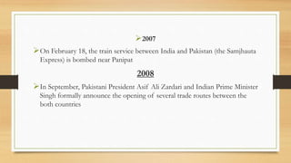 2007
On February 18, the train service between India and Pakistan (the Samjhauta
Express) is bombed near Panipat
2008
In September, Pakistani President Asif Ali Zardari and Indian Prime Minister
Singh formally announce the opening of several trade routes between the
both countries
 