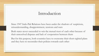 Introduction
Since 1947 Indo-Pak Relations have been under the shadows of suspicions,
misunderstanding, disappointment, tensions and wars
Both states never succeeded to win the mutual trust of each other because of
their unresolved disputes and lack of cooperation between them
But for this purpose, both countries have to overcome their short-sighted plans
and they have to reconsider their policies towards each other
 