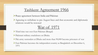 Tashkent Agreement 1966
Peace agreement between India and Pakistan
Agreeing to withdraw to pre-August lines and that economic and diplomatic
relations would be restored
War of 1971
Third time war over East Pakistan (Bengal)
Pakistani military crackdown on Dhaka
Pak-army surrenders at Dhaka and more than 90,000 become prisoners of war
East Pakistan becomes the independent country as Bangladesh on December 6,
1971
 