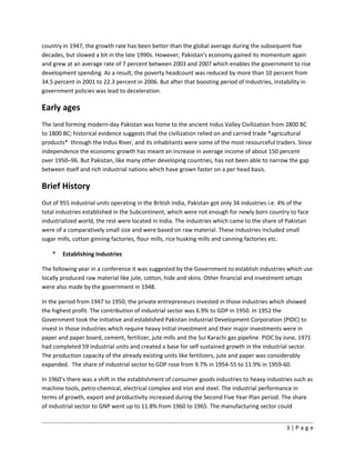 country in 1947, the growth rate has been better than the global average during the subsequent five
decades, but slowed a bit in the late 1990s. However, Pakistan's economy gained its momentum again
and grew at an average rate of 7 percent between 2003 and 2007 which enables the government to rise
development spending. As a result, the poverty headcount was reduced by more than 10 percent from
34.5 percent in 2001 to 22.3 percent in 2006. But after that boosting period of Industries, instability in
government policies was lead to deceleration.
Early ages
The land forming modern-day Pakistan was home to the ancient Indus Valley Civilization from 2800 BC
to 1800 BC; historical evidence suggests that the civilization relied on and carried trade *agricultural
products* through the Indus River, and its inhabitants were some of the most resourceful traders. Since
independence the economic growth has meant an increase in average income of about 150 percent
over 1950–96. But Pakistan, like many other developing countries, has not been able to narrow the gap
between itself and rich industrial nations which have grown faster on a per head basis.
Brief History
Out of 955 industrial units operating in the British India, Pakistan got only 34 industries i.e. 4% of the
total industries established in the Subcontinent, which were not enough for newly born country to face
industrialized world, the rest were located in India. The industries which came to the share of Pakistan
were of a comparatively small size and were based on raw material. These industries included small
sugar mills, cotton ginning factories, flour mills, rice husking mills and canning factories etc.
* Establishing Industries
The following year in a conference it was suggested by the Government to establish industries which use
locally produced raw material like jute, cotton, hide and skins. Other financial and investment setups
were also made by the government in 1948.
In the period from 1947 to 1950, the private entrepreneurs invested in those industries which showed
the highest profit. The contribution of industrial sector was 6.9% to GDP in 1950. In 1952 the
Government took the initiative and established Pakistan Industrial Development Corporation (PIDC) to
invest in those industries which require heavy initial investment and their major investments were in
paper and paper board, cement, fertilizer, jute mills and the Sui Karachi gas pipeline. PIDC by June, 1971
had completed 59 industrial units and created a base for self sustained growth in the industrial sector.
The production capacity of the already existing units like fertilizers, jute and paper was considerably
expanded. The share of industrial sector to GDP rose from 9.7% in 1954-55 to 11.9% in 1959-60.
In 1960’s there was a shift in the establishment of consumer goods industries to heavy industries such as
machine tools, petro-chemical, electrical complex and iron and steel. The industrial performance in
terms of growth, export and productivity increased during the Second Five Year Plan period. The share
of industrial sector to GNP went up to 11.8% from 1960 to 1965. The manufacturing sector could
3 | P a g e
 