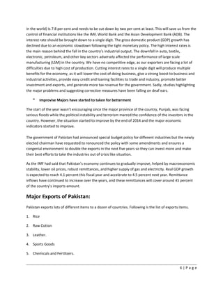 in the world) is 7.8 per cent and needs to be cut down by two per cent at least. This will save us from the
control of financial institutions like the IMF, World Bank and the Asian Development Bank (ADB). The
interest rate should be brought down to a single digit. The gross domestic product (GDP) growth has
declined due to an economic slowdown following the tight monetary policy. The high interest rates is
the main reason behind the fall in the country’s industrial output. The downfall in auto, textile,
electronic, petroleum, and other key sectors adversely affected the performance of large scale
manufacturing (LSM) in the country. We have no competitive edge, as our exporters are facing a lot of
difficulties due to high cost of production. Cutting interest rates to a single digit will produce multiple
benefits for the economy, as it will lower the cost of doing business, give a strong boost to business and
industrial activities, provide easy credit and loaning facilities to trade and industry, promote better
investment and exports, and generate more tax revenue for the government. Sadly, studies highlighting
the major problems and suggesting corrective measures have been falling on deaf ears.
* Improvise Majors have started to taken for betterment
The start of the year wasn’t encouraging since the major province of the country, Punjab, was facing
serious floods while the political instability and terrorism marred the confidence of the investors in the
country. However, the situation started to improve by the end of 2014 and the major economic
indicators started to improve.
The government of Pakistan had announced special budget policy for different industries but the newly
elected chairman have requested to renounced the policy with some amendments and ensures a
congenial environment to double the exports in the next five years so they can invest more and make
their best efforts to take the industries out of crisis like situation.
As the IMF had said that Pakistan’s economy continues to gradually improve, helped by macroeconomic
stability, lower oil prices, robust remittances, and higher supply of gas and electricity. Real GDP growth
is expected to reach 4.1 percent this fiscal year and accelerate to 4.5 percent next year. Remittance
inflows have continued to increase over the years, and these remittances will cover around 45 percent
of the country’s imports amount.
Major Exports of Pakistan:
Pakistan exports lots of different items to a dozen of countries. Following is the list of exports items.
1. Rice
2. Raw Cotton
3. Leather.
4. Sports Goods
5. Chemicals and Fertilizers.
6 | P a g e
 