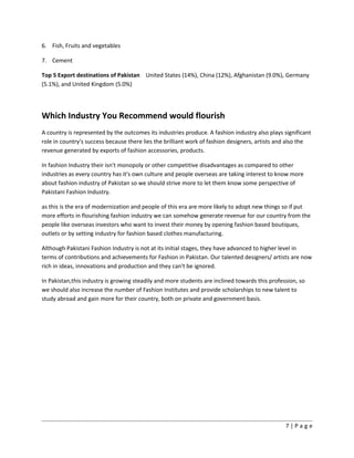 6. Fish, Fruits and vegetables
7. Cement
Top 5 Export destinations of Pakistan United States (14%), China (12%), Afghanistan (9.0%), Germany
(5.1%), and United Kingdom (5.0%)
Which Industry You Recommend would flourish
A country is represented by the outcomes its industries produce. A fashion industry also plays significant
role in country's success because there lies the brilliant work of fashion designers, artists and also the
revenue generated by exports of fashion accessories, products.
In fashion Industry their isn't monopoly or other competitive disadvantages as compared to other
industries as every country has it's own culture and people overseas are taking interest to know more
about fashion industry of Pakistan so we should strive more to let them know some perspective of
Pakistani Fashion Industry.
as this is the era of modernization and people of this era are more likely to adopt new things so if put
more efforts in flourishing fashion industry we can somehow generate revenue for our country from the
people like overseas investors who want to invest their money by opening fashion based boutiques,
outlets or by setting industry for fashion based clothes manufacturing.
Although Pakistani Fashion Industry is not at its initial stages, they have advanced to higher level in
terms of contributions and achievements for Fashion in Pakistan. Our talented designers/ artists are now
rich in ideas, innovations and production and they can't be ignored.
In Pakistan,this industry is growing steadily and more students are inclined towards this profession, so
we should also increase the number of Fashion Institutes and provide scholarships to new talent to
study abroad and gain more for their country, both on private and government basis.
7 | P a g e
 