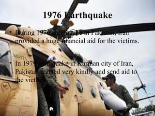 1976 Earthquake
• During 1976 earthquake in Pakistan, Iran
provided a huge financial aid for the victims.
• In 1979 earthquake in Karman city of Iran,
Pakistan reacted very kindly and send aid to
the victims.
 