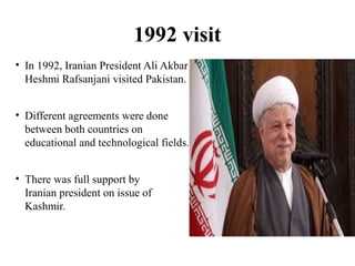 1992 visit
• In 1992, Iranian President Ali Akbar
Heshmi Rafsanjani visited Pakistan.
• Different agreements were done
between both countries on
educational and technological fields.
• There was full support by
Iranian president on issue of
Kashmir.
 