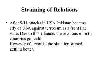 Straining of Relations
• After 9/11 attacks in USA Pakistan became
ally of USA against terrorism as a front line
state. Due to this alliance, the relations of both
countries got cold
However afterwards, the situation started
getting better.
 