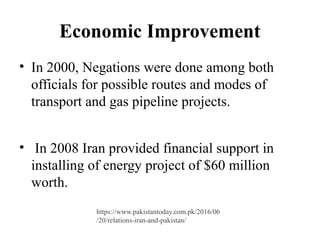 Economic Improvement
• In 2000, Negations were done among both
officials for possible routes and modes of
transport and gas pipeline projects.
• In 2008 Iran provided financial support in
installing of energy project of $60 million
worth.
https://www.pakistantoday.com.pk/2016/06
/20/relations-iran-and-pakistan/
 