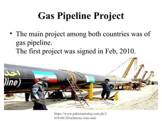 Gas Pipeline Project
• The main project among both countries was of
gas pipeline.
The first project was signed in Feb, 2010.
https://www.pakistantoday.com.pk/2
016/06/20/relations-iran-and-
 