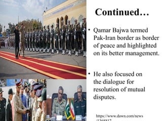 Continued…
• Qamar Bajwa termed
Pak-Iran border as border
of peace and highlighted
on its better management.
• He also focused on
the dialogue for
resolution of mutual
disputes.
https://www.dawn.com/news
 