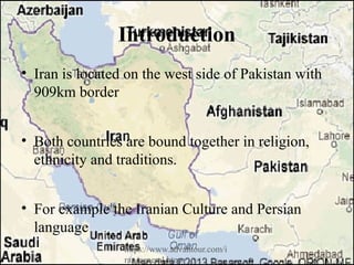 Introduction
• Iran is located on the west side of Pakistan with
909km border
• Both countries are bound together in religion,
ethnicity and traditions.
• For example the Iranian Culture and Persian
language
https://www.advantour.com/i
ran/general.htm
 