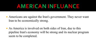 

Americans are against the Iran's government. They never want
Iran to be economically strong.



As America is involved on both sides of Iran, due to this
pipeline Iran's economy will be strong and its nuclear program
seem to be completed.

 