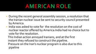 During the recent general assembly session, a resolution that
the Iranian nuclear issue be sent to security council presented
by America.
 India was asked to vote for the resolution on the cost of
nuclear reactor offered by America.India had no choice but to
vote for the resolution.
This Indian action annoyed Iranians, and at the first
instant they refused to construct the pipeline.
Pressure on the Iran's nuclear program is also due to this
pipeline


 