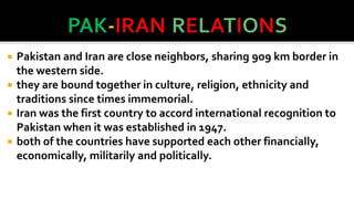 





Pakistan and Iran are close neighbors, sharing 9o9 km border in
the western side.
they are bound together in culture, religion, ethnicity and
traditions since times immemorial.
Iran was the first country to accord international recognition to
Pakistan when it was established in 1947.
both of the countries have supported each other financially,
economically, militarily and politically.

 