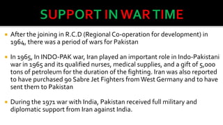 

After the joining in R.C.D (Regional Co-operation for development) in
1964, there was a period of wars for Pakistan



In 1965, In INDO-PAK war, Iran played an important role in Indo-Pakistani
war in 1965 and its qualified nurses, medical supplies, and a gift of 5,000
tons of petroleum for the duration of the fighting. Iran was also reported
to have purchased 90 Sabre Jet Fighters from West Germany and to have
sent them to Pakistan



During the 1971 war with India, Pakistan received full military and
diplomatic support from Iran against India.

 