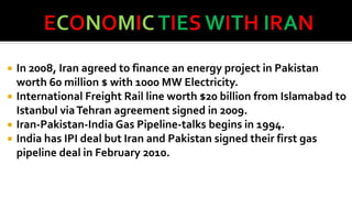




In 2008, Iran agreed to finance an energy project in Pakistan
worth 60 million $ with 1000 MW Electricity.
International Freight Rail line worth $20 billion from Islamabad to
Istanbul via Tehran agreement signed in 2009.
Iran-Pakistan-India Gas Pipeline-talks begins in 1994.
India has IPI deal but Iran and Pakistan signed their first gas
pipeline deal in February 2010.

 