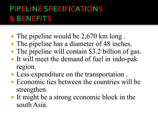  The pipeline would be 2,670 km long .
 The pipeline has a diameter of 48 inches.
 The pipeline will contain $3.2 billion of gas.
 It will meet the demand of fuel in indo-pak
region.
 Less expenditure on the transportation .
 Economic ties between the countries will be
strengthen.
 It might be a strong economic block in the
south Asia.
 