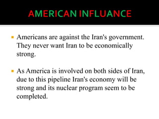  Americans are against the Iran's government.
They never want Iran to be economically
strong.
 As America is involved on both sides of Iran,
due to this pipeline Iran's economy will be
strong and its nuclear program seem to be
completed.
 