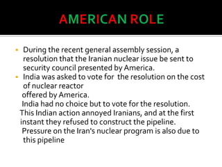  During the recent general assembly session, a
resolution that the Iranian nuclear issue be sent to
security council presented by America.
 India was asked to vote for the resolution on the cost
of nuclear reactor
offered by America.
India had no choice but to vote for the resolution.
This Indian action annoyed Iranians, and at the first
instant they refused to construct the pipeline.
Pressure on the Iran's nuclear program is also due to
this pipeline
 