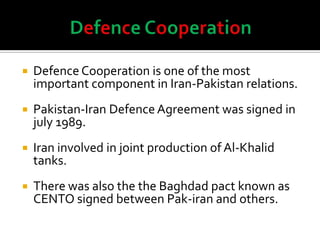  Defence Cooperation is one of the most
important component in Iran-Pakistan relations.
 Pakistan-Iran Defence Agreement was signed in
july 1989.
 Iran involved in joint production of Al-Khalid
tanks.
 There was also the the Baghdad pact known as
CENTO signed between Pak-iran and others.
 