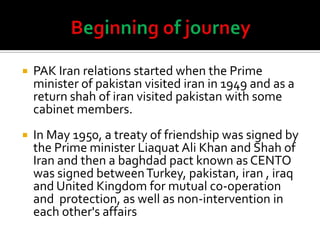  PAK Iran relations started when the Prime
minister of pakistan visited iran in 1949 and as a
return shah of iran visited pakistan with some
cabinet members.
 In May 1950, a treaty of friendship was signed by
the Prime minister Liaquat Ali Khan and Shah of
Iran and then a baghdad pact known as CENTO
was signed betweenTurkey, pakistan, iran , iraq
and United Kingdom for mutual co-operation
and protection, as well as non-intervention in
each other's affairs
 
