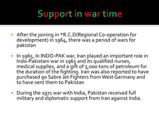  After the joining in *R.C.D(Regional Co-operation for
development) in 1964, there was a period of wars for
pakistan
 In 1965, In INDO-PAK war, Iran played an important role in
Indo-Pakistani war in 1965 and its qualified nurses,
medical supplies, and a gift of 5,000 tons of petroleum for
the duration of the fighting. Iran was also reported to have
purchased 90 Sabre Jet Fighters from West Germany and
to have sent them to Pakistan
 During the 1971 war with India, Pakistan received full
military and diplomatic support from Iran against India.
 