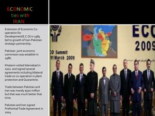 ECONOMIC
ties with
IRAN
Extension of Economic Co-
operation for
Development(E.C.O) in 1985
led to growth of Iran-Pakistan
strategic partnership.
Pakistan joint economic
commision was establish in
1986.
Khatami visited Islamabad in
2002 and signed several
agreements including bilateral
trade on co-operation in plant
protection and Quarantine.
Trade between Pakistan and
Iran was marely $500 million
but that was much better that
time.
Pakistan and Iran signed
PrefrentialTrade Agreement in
2004
 