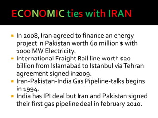  In 2008, Iran agreed to finance an energy
project in Pakistan worth 60 million $ with
1000 MW Electricity.
 International Fraight Rail line worth $20
billion from Islamabad to Istanbul viaTehran
agreement signed in2009.
 Iran-Pakistan-IndiaGas Pipeline-talks begins
in 1994.
 India has IPI deal but Iran and Pakistan signed
their first gas pipeline deal in february 2010.
 