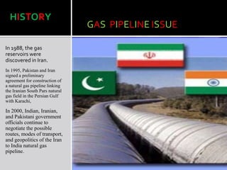 GAS PIPELINE ISSUE
In 1988, the gas
reservoirs were
discovered in Iran.
In 1995, Pakistan and Iran
signed a preliminary
agreement for construction of
a natural gas pipeline linking
the Iranian South Pars natural
gas field in the Persian Gulf
with Karachi,
In 2000, Indian, Iranian,
and Pakistani government
officials continue to
negotiate the possible
routes, modes of transport,
and geopolitics of the Iran
to India natural gas
pipeline.
HISTORY
 