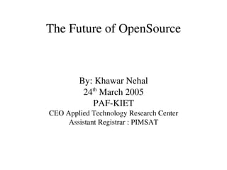 The Future of OpenSource



        By: Khawar Nehal
           th
         24  March 2005
           PAF­KIET
CEO Applied Technology Research Center
     Assistant Registrar : PIMSAT
 