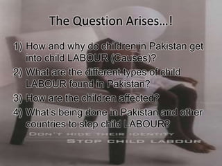1) How and why do children in Pakistan get
into child LABOUR (Causes)?
2) What are the different types of child
LABOUR found in Pakistan?
3) How are the children affected?
4) What’s being done in Pakistan and other
countries to stop child LABOUR?
 