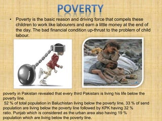 • Poverty is the basic reason and driving force that compels these
children to work like labourers and earn a little money at the end of
the day. The bad financial condition up-thrust to the problem of child
labour.
poverty in Pakistan revealed that every third Pakistani is living his life below the
poverty line.
52 % of total population in Baluchistan living below the poverty line, 33 % of send
population are living below the poverty line followed by KPK having 32 %
ratio. Punjab which is considered as the urban area also having 19 %
population which are living below the poverty line.
 