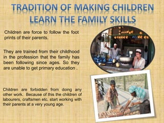 Children are force to follow the foot
prints of their parents.
They are trained from their childhood
in the profession that the family has
been following since ages. So they
are unable to get primary education .
Children are forbidden from doing any
other work. Because of this the children of
labourers, craftsmen etc. start working with
their parents at a very young age.
 