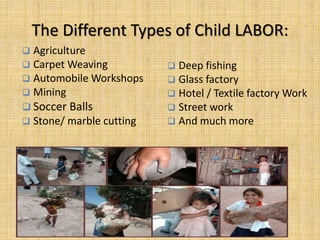 The Different Types of Child LABOR:
 Agriculture
 Carpet Weaving
 Automobile Workshops
 Mining
 Soccer Balls
 Stone/ marble cutting
 Deep fishing
 Glass factory
 Hotel / Textile factory Work
 Street work
 And much more
 