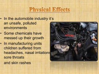 • In the automobile industry it’s
an unsafe, polluted
environments
• Some chemicals have
messed up their growth
• In manufacturing units
children suffered from
headaches, nasal irritations,
sore throats
and skin rashes
 
