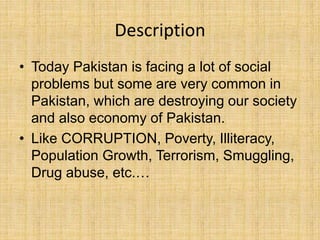 Description
• Today Pakistan is facing a lot of social
problems but some are very common in
Pakistan, which are destroying our society
and also economy of Pakistan.
• Like CORRUPTION, Poverty, Illiteracy,
Population Growth, Terrorism, Smuggling,
Drug abuse, etc.…
 