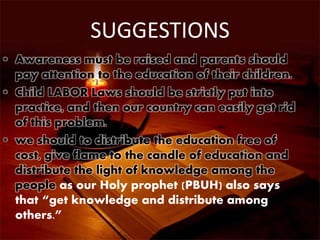 SUGGESTIONS
• Awareness must be raised and parents should
pay attention to the education of their children.
• Child LABOR Laws should be strictly put into
practice, and then our country can easily get rid
of this problem.
• we should to distribute the education free of
cost, give flame to the candle of education and
distribute the light of knowledge among the
people as our Holy prophet (PBUH) also says
that “get knowledge and distribute among
others.”
 