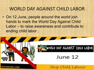 WORLD DAY AGAINST CHILD LABOR
• On 12 June, people around the world join
hands to mark the World Day Against Child
Labor – to raise awareness and contribute to
ending child labor .
 