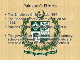 Pakistan’s Efforts
• The Employee Children Act, 1991
• The Bonded Labor System Abolition Act,
1992;
• Punjab Compulsory Education Act 1994
• The government gave free books to primary
schools so parents with limited budgets are
now able to send their children to schools
 