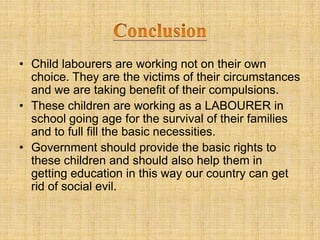 • Child labourers are working not on their own
choice. They are the victims of their circumstances
and we are taking benefit of their compulsions.
• These children are working as a LABOURER in
school going age for the survival of their families
and to full fill the basic necessities.
• Government should provide the basic rights to
these children and should also help them in
getting education in this way our country can get
rid of social evil.
 