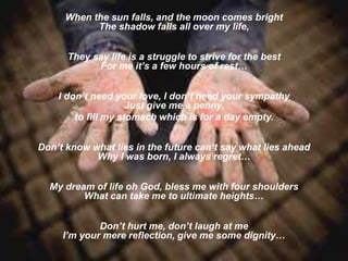 When the sun falls, and the moon comes bright
The shadow falls all over my life,
They say life is a struggle to strive for the best
For me it’s a few hours of rest…
I don’t need your love, I don’t need your sympathy
Just give me a penny,
to fill my stomach which is for a day empty.
Don’t know what lies in the future can’t say what lies ahead
Why I was born, I always regret…
My dream of life oh God, bless me with four shoulders
What can take me to ultimate heights…
Don’t hurt me, don’t laugh at me
I’m your mere reflection, give me some dignity…
 
