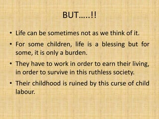 BUT…..!!
• Life can be sometimes not as we think of it.
• For some children, life is a blessing but for
some, it is only a burden.
• They have to work in order to earn their living,
in order to survive in this ruthless society.
• Their childhood is ruined by this curse of child
labour.
 