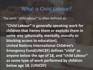 What is Child Labour?
The term “child labour” is often defined as:
“Child Labour” is generally speaking work for
children that harms them or exploits them in
some way (physically, mentally, morally or
blocking access to education),
United Nations International Children’s
Emergency Fund(UNICEF) defines “child” as
anyone below the age of 18, and “child Labour”
as some type of work performed by children
below age 18. (UNICEF)
 