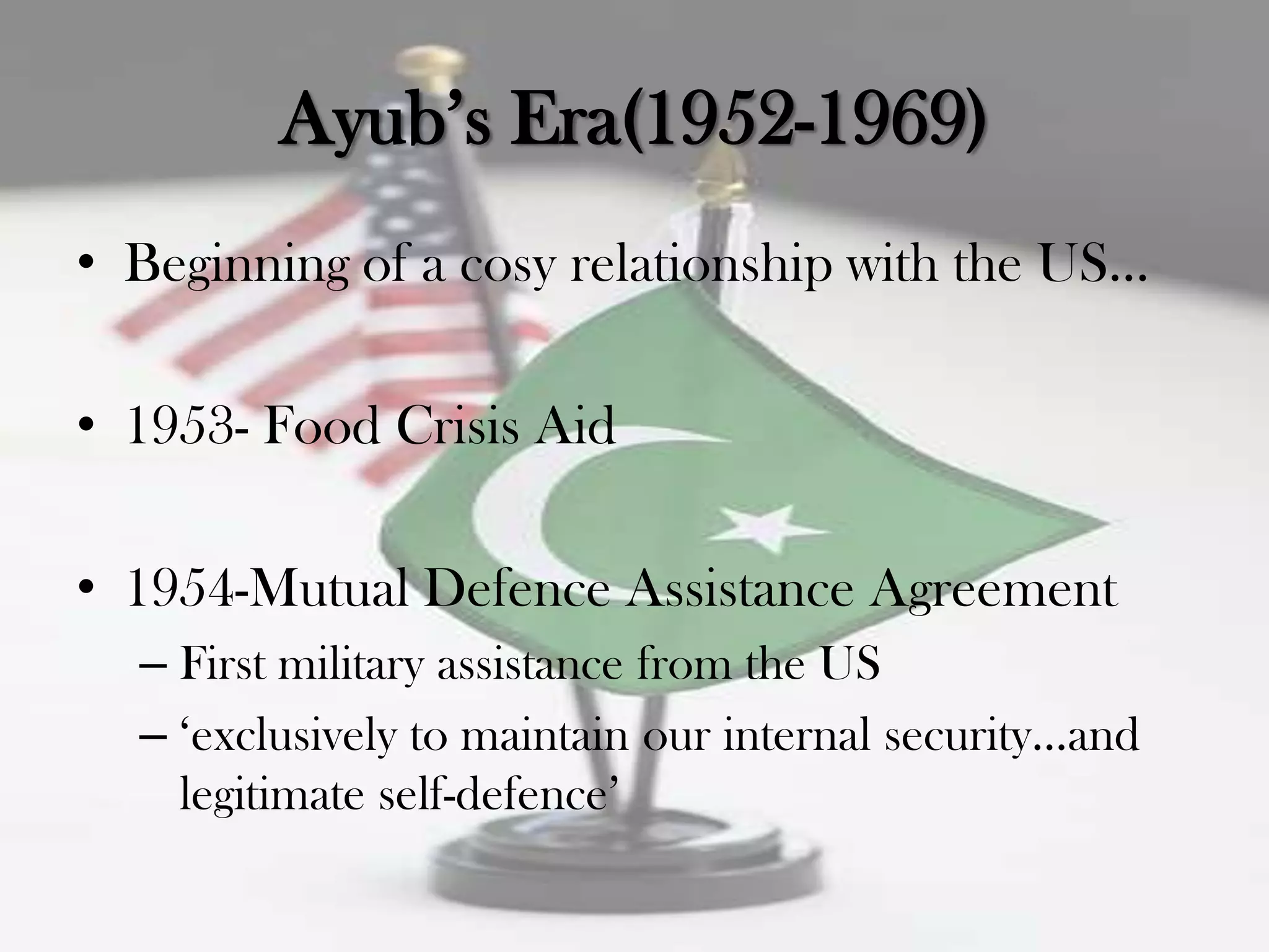 Ayub‟s Era(1952-1969)
• Beginning of a cosy relationship with the US...

• 1953- Food Crisis Aid

• 1954-Mutual Defence Assistance Agreement
  – First military assistance from the US
  – „exclusively to maintain our internal security...and
    legitimate self-defence‟
 