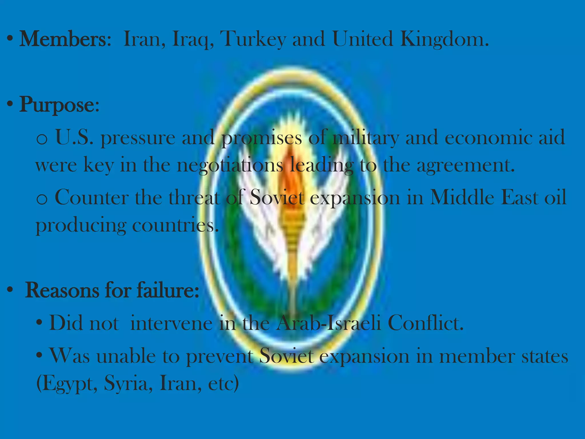 • Members: Iran, Iraq, Turkey and United Kingdom.

• Purpose:
   o U.S. pressure and promises of military and economic aid
   were key in the negotiations leading to the agreement.
   o Counter the threat of Soviet expansion in Middle East oil
   producing countries.

• Reasons for failure:
   • Did not intervene in the Arab-Israeli Conflict.
   • Was unable to prevent Soviet expansion in member states
   (Egypt, Syria, Iran, etc)
 