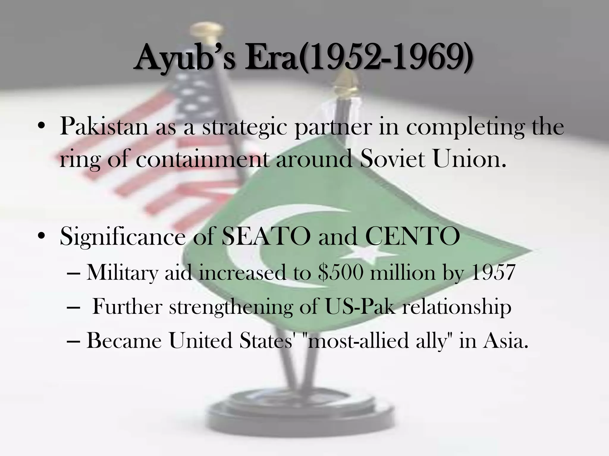 Ayub‟s Era(1952-1969)
• Pakistan as a strategic partner in completing the
  ring of containment around Soviet Union.

• Significance of SEATO and CENTO
  – Military aid increased to $500 million by 1957
  – Further strengthening of US-Pak relationship
  – Became United States' "most-allied ally" in Asia.
 