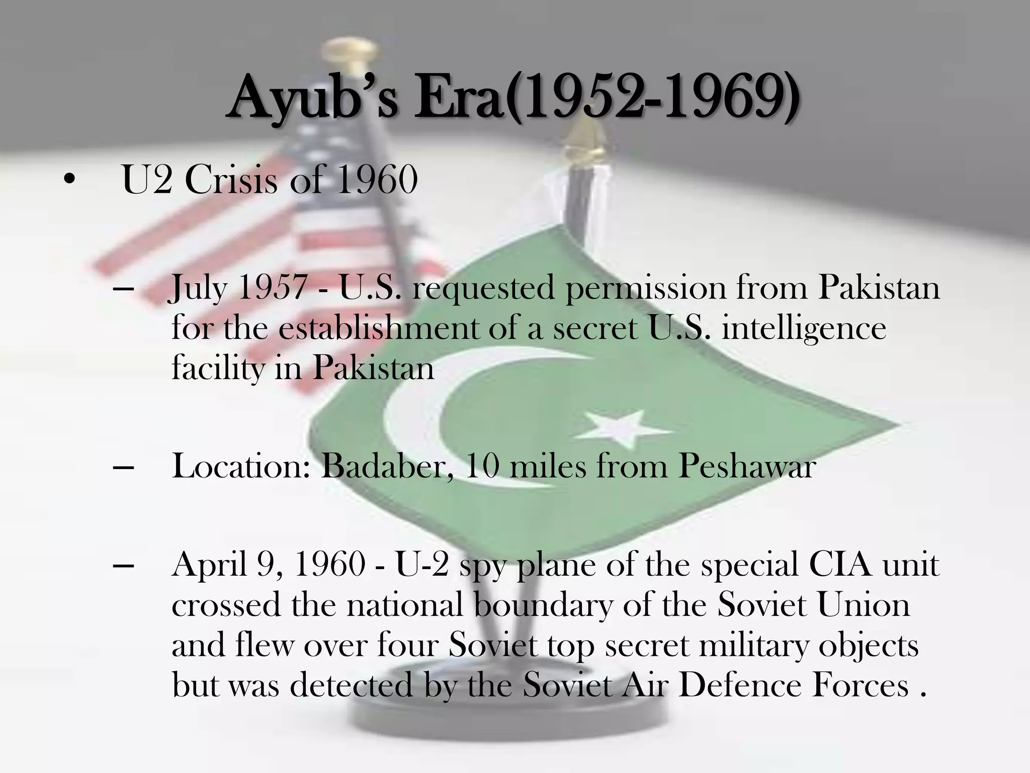 Ayub‟s Era(1952-1969)
•   U2 Crisis of 1960

    –   July 1957 - U.S. requested permission from Pakistan
        for the establishment of a secret U.S. intelligence
        facility in Pakistan

    –   Location: Badaber, 10 miles from Peshawar

    –   April 9, 1960 - U-2 spy plane of the special CIA unit
        crossed the national boundary of the Soviet Union
        and flew over four Soviet top secret military objects
        but was detected by the Soviet Air Defence Forces .
 