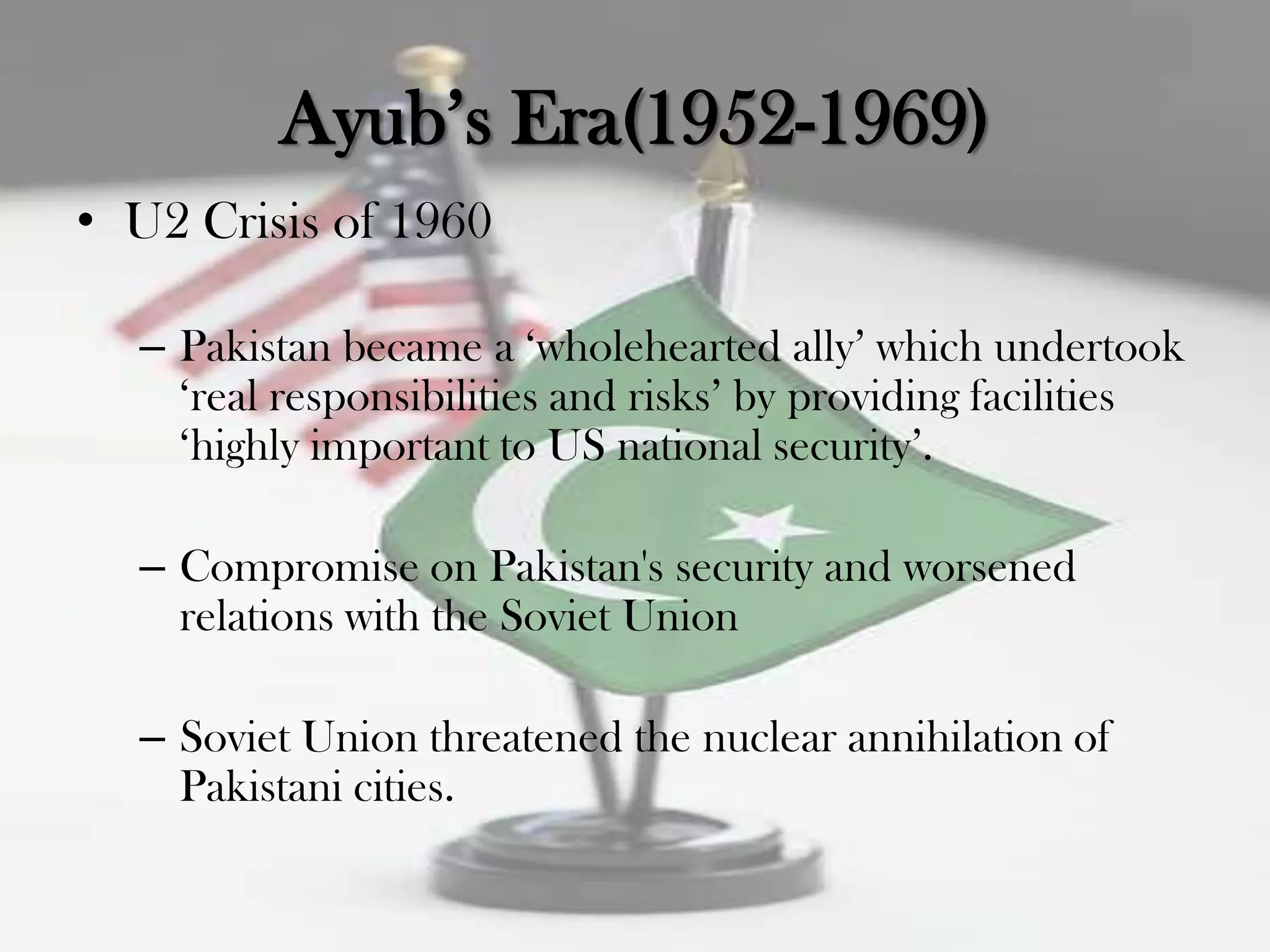 Ayub‟s Era(1952-1969)
• U2 Crisis of 1960

  – Pakistan became a „wholehearted ally‟ which undertook
    „real responsibilities and risks‟ by providing facilities
    „highly important to US national security‟.

  – Compromise on Pakistan's security and worsened
    relations with the Soviet Union

  – Soviet Union threatened the nuclear annihilation of
    Pakistani cities.
 