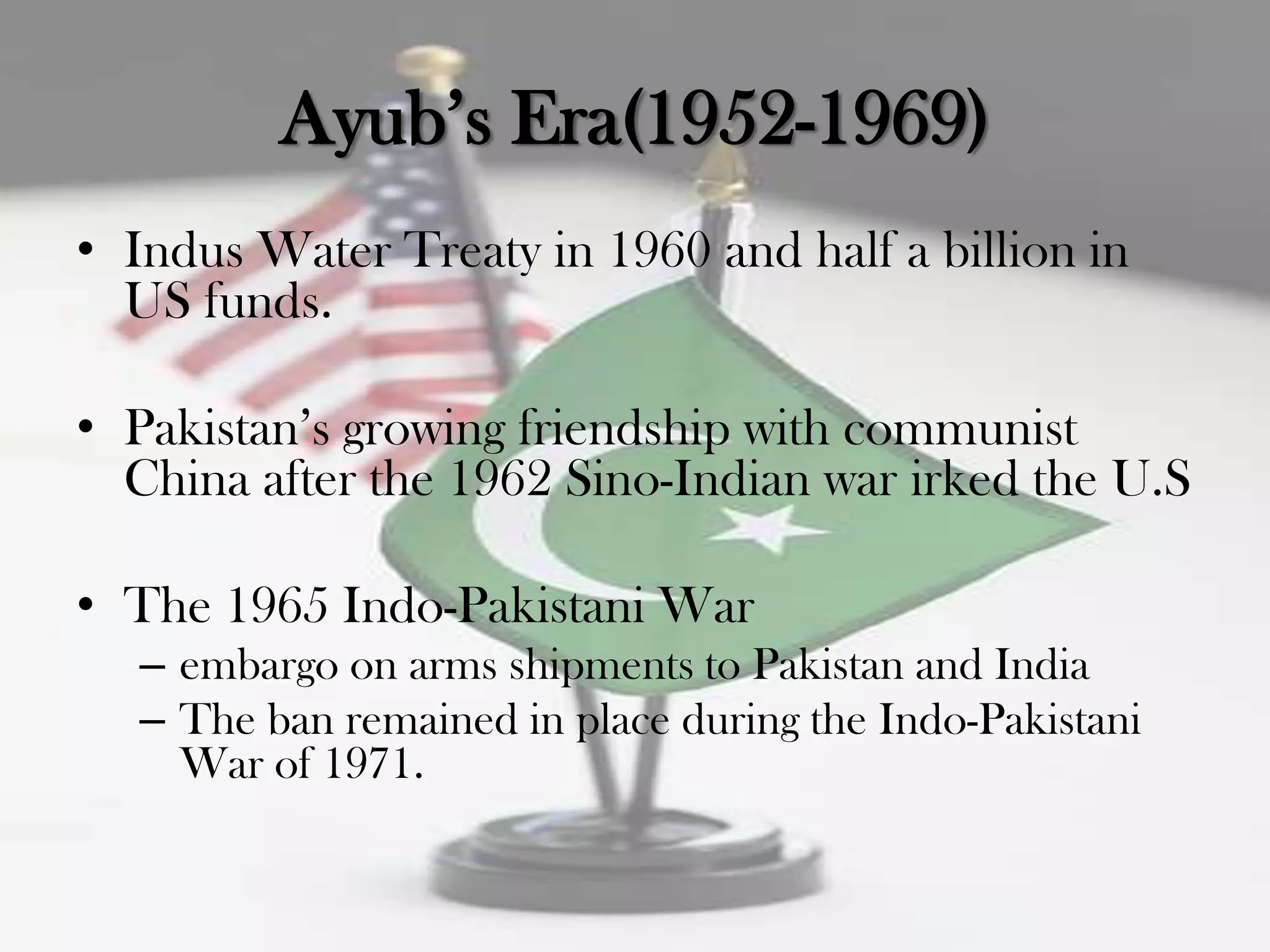 Ayub‟s Era(1952-1969)
• Indus Water Treaty in 1960 and half a billion in
  US funds.

• Pakistan‟s growing friendship with communist
  China after the 1962 Sino-Indian war irked the U.S

• The 1965 Indo-Pakistani War
   – embargo on arms shipments to Pakistan and India
   – The ban remained in place during the Indo-Pakistani
     War of 1971.
 