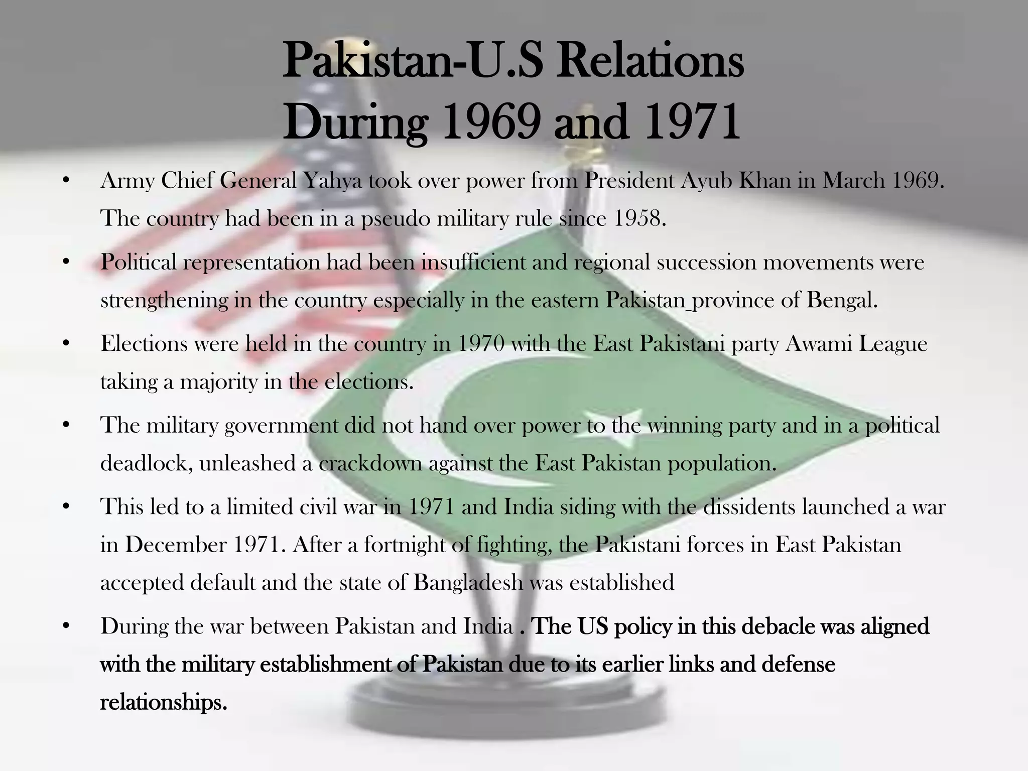 Pakistan-U.S Relations
                        During 1969 and 1971
•   Army Chief General Yahya took over power from President Ayub Khan in March 1969.
    The country had been in a pseudo military rule since 1958.
•   Political representation had been insufficient and regional succession movements were
    strengthening in the country especially in the eastern Pakistan province of Bengal.
•   Elections were held in the country in 1970 with the East Pakistani party Awami League
    taking a majority in the elections.
•   The military government did not hand over power to the winning party and in a political
    deadlock, unleashed a crackdown against the East Pakistan population.
•   This led to a limited civil war in 1971 and India siding with the dissidents launched a war
    in December 1971. After a fortnight of fighting, the Pakistani forces in East Pakistan
    accepted default and the state of Bangladesh was established
•   During the war between Pakistan and India . The US policy in this debacle was aligned
    with the military establishment of Pakistan due to its earlier links and defense
    relationships.
 