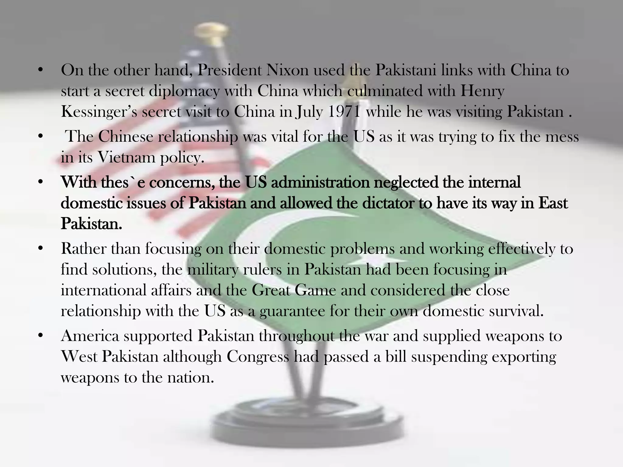 • On the other hand, President Nixon used the Pakistani links with China to
  start a secret diplomacy with China which culminated with Henry
  Kessinger‟s secret visit to China in July 1971 while he was visiting Pakistan .
• The Chinese relationship was vital for the US as it was trying to fix the mess
  in its Vietnam policy.
• With thes`e concerns, the US administration neglected the internal
  domestic issues of Pakistan and allowed the dictator to have its way in East
  Pakistan.
• Rather than focusing on their domestic problems and working effectively to
  find solutions, the military rulers in Pakistan had been focusing in
  international affairs and the Great Game and considered the close
  relationship with the US as a guarantee for their own domestic survival.
• America supported Pakistan throughout the war and supplied weapons to
  West Pakistan although Congress had passed a bill suspending exporting
  weapons to the nation.
 