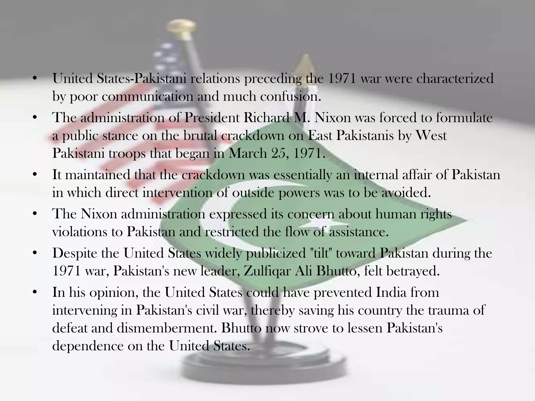 • United States-Pakistani relations preceding the 1971 war were characterized
  by poor communication and much confusion.
• The administration of President Richard M. Nixon was forced to formulate
  a public stance on the brutal crackdown on East Pakistanis by West
  Pakistani troops that began in March 25, 1971.
• It maintained that the crackdown was essentially an internal affair of Pakistan
  in which direct intervention of outside powers was to be avoided.
• The Nixon administration expressed its concern about human rights
  violations to Pakistan and restricted the flow of assistance.
• Despite the United States widely publicized "tilt" toward Pakistan during the
  1971 war, Pakistan's new leader, Zulfiqar Ali Bhutto, felt betrayed.
• In his opinion, the United States could have prevented India from
  intervening in Pakistan's civil war, thereby saving his country the trauma of
  defeat and dismemberment. Bhutto now strove to lessen Pakistan's
  dependence on the United States.
 
